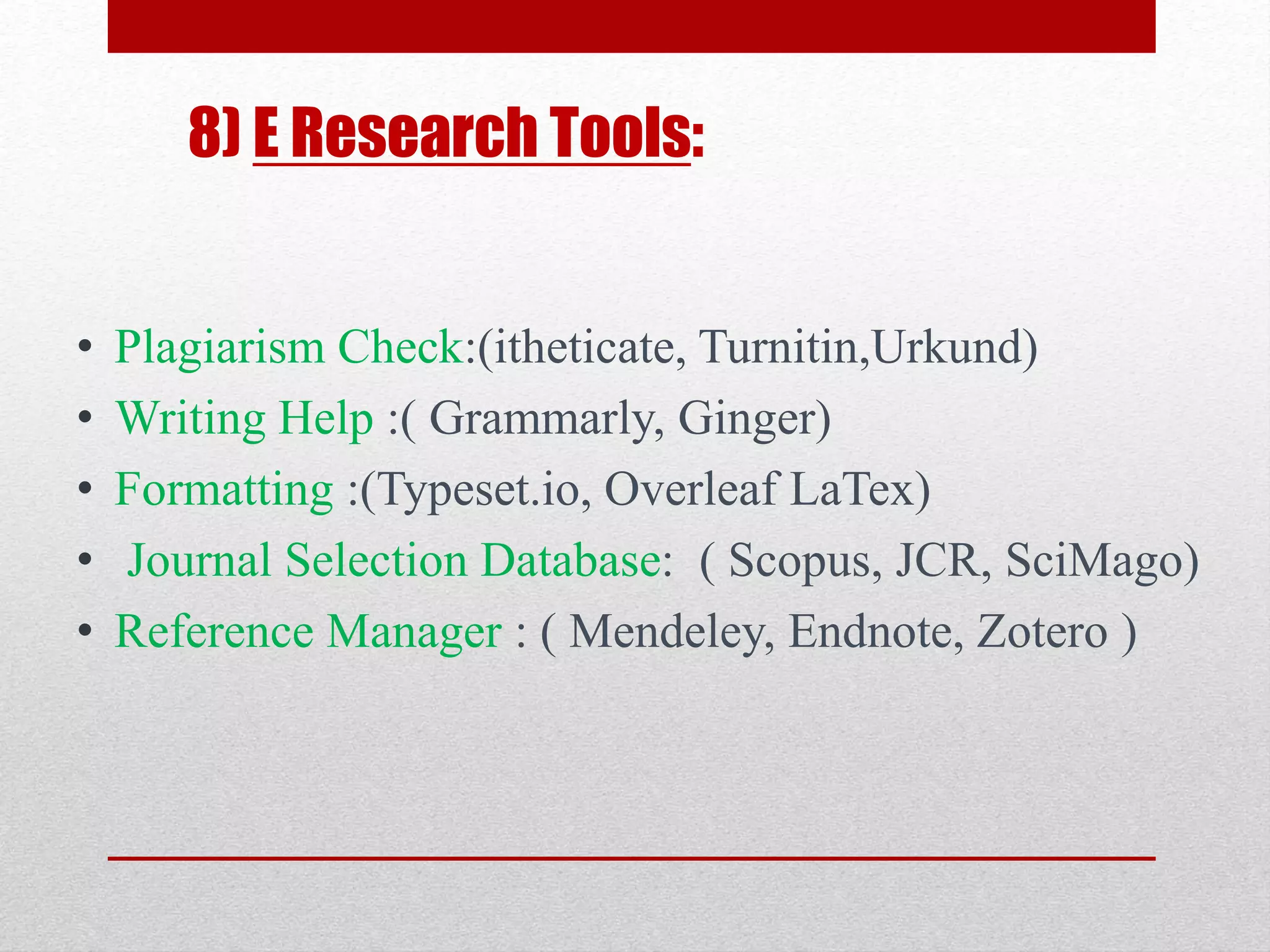 8) E Research Tools:
• Plagiarism Check:(itheticate, Turnitin,Urkund)
• Writing Help :( Grammarly, Ginger)
• Formatting :(Typeset.io, Overleaf LaTex)
• Journal Selection Database: ( Scopus, JCR, SciMago)
• Reference Manager : ( Mendeley, Endnote, Zotero )
 
