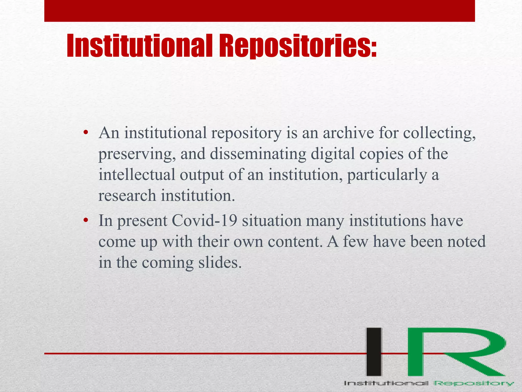Institutional Repositories:
• An institutional repository is an archive for collecting,
preserving, and disseminating digital copies of the
intellectual output of an institution, particularly a
research institution.
• In present Covid-19 situation many institutions have
come up with their own content. A few have been noted
in the coming slides.
 