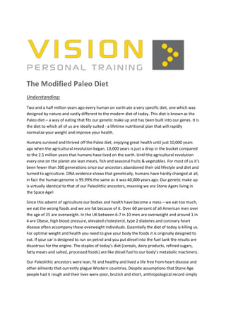 The Modified Paleo Diet
Understanding:
Two and a half million years ago every human on earth ate a very specific diet, one which was
designed by nature and vastly different to the modern diet of today. This diet is known as the
Paleo diet – a way of eating that fits our genetic make up and has been built into our genes. It is
the diet to which all of us are ideally suited - a lifetime nutritional plan that will rapidly
normalize your weight and improve your health.

Humans survived and thrived off the Paleo diet, enjoying great health until just 10,000 years
ago when the agricultural revolution began. 10,000 years is just a drop in the bucket compared
to the 2.5 million years that humans have lived on the earth. Until the agricultural revolution
every one on the planet ate lean meats, fish and seasonal fruits & vegetables. For most of us it’s
been fewer than 300 generations since our ancestors abandoned their old lifestyle and diet and
turned to agriculture. DNA evidence shows that genetically, humans have hardly changed at all,
in fact the human genome is 99.99% the same as it was 40,000 years ago. Our genetic make up
is virtually identical to that of our Paleolithic ancestors, meaning we are Stone Agers living in
the Space Age!

Since this advent of agriculture our bodies and health have become a mess – we eat too much,
we eat the wrong foods and we are fat because of it. Over 60 percent of all American men over
the age of 25 are overweight. In the UK between 6-7 in 10 men are overweight and around 1 in
4 are Obese, high blood pressure, elevated cholesterol, type 2 diabetes and coronary heart
disease often accompany these overweight individuals. Essentially the diet of today is killing us.
For optimal weight and health you need to give your body the foods it is originally designed to
eat. If your car is designed to run on petrol and you put diesel into the fuel tank the results are
disastrous for the engine. The staples of today’s diet (cereals, dairy products, refined sugars,
fatty meats and salted, processed foods) are like diesel fuel to our body’s metabolic machinery.

Our Paleolithic ancestors were lean, fit and healthy and lived a life free from heart disease and
other ailments that currently plague Western countries. Despite assumptions that Stone Age
people had it rough and their lives were poor, brutish and short, anthropological record simply
 