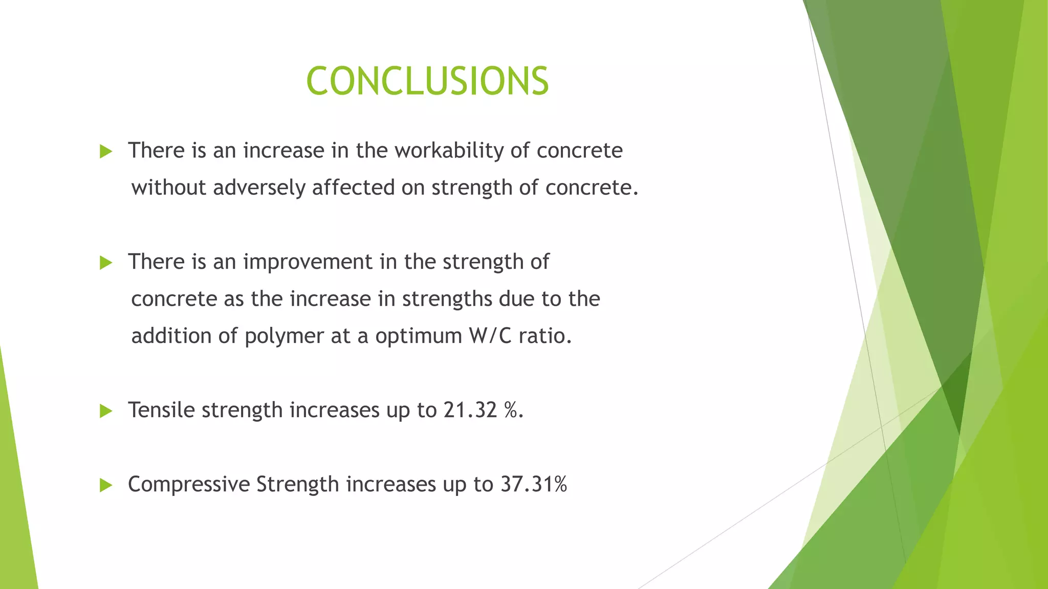 CONCLUSIONS
 There is an increase in the workability of concrete
without adversely affected on strength of concrete.
 There is an improvement in the strength of
concrete as the increase in strengths due to the
addition of polymer at a optimum W/C ratio.
 Tensile strength increases up to 21.32 %.
 Compressive Strength increases up to 37.31%
 