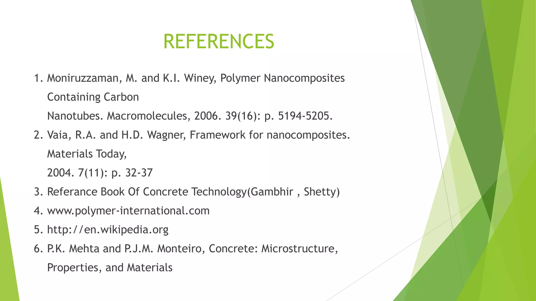 REFERENCES
1. Moniruzzaman, M. and K.I. Winey, Polymer Nanocomposites
Containing Carbon
Nanotubes. Macromolecules, 2006. 39(16): p. 5194-5205.
2. Vaia, R.A. and H.D. Wagner, Framework for nanocomposites.
Materials Today,
2004. 7(11): p. 32-37
3. Referance Book Of Concrete Technology(Gambhir , Shetty)
4. www.polymer-international.com
5. http://en.wikipedia.org
6. P.K. Mehta and P.J.M. Monteiro, Concrete: Microstructure,
Properties, and Materials
 