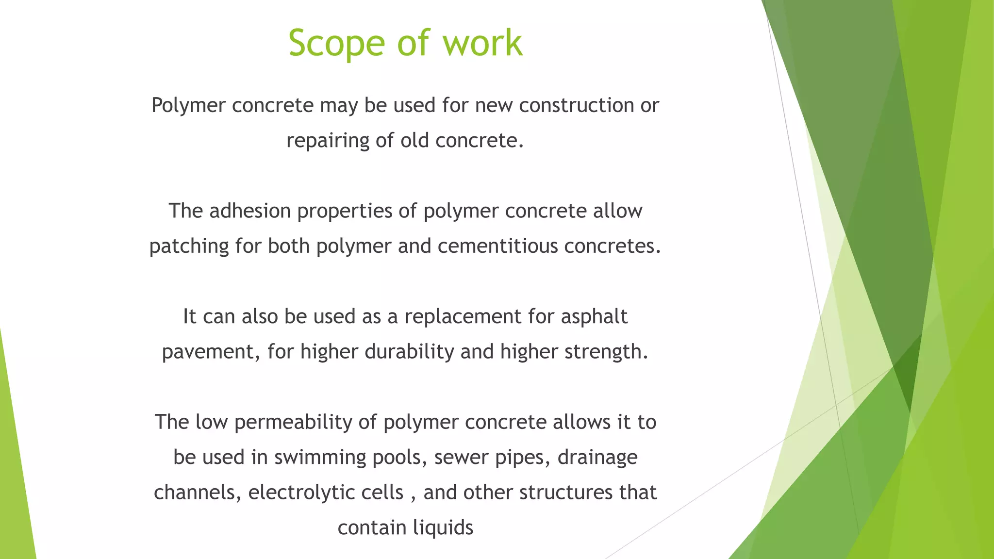 Scope of work
Polymer concrete may be used for new construction or
repairing of old concrete.
The adhesion properties of polymer concrete allow
patching for both polymer and cementitious concretes.
It can also be used as a replacement for asphalt
pavement, for higher durability and higher strength.
The low permeability of polymer concrete allows it to
be used in swimming pools, sewer pipes, drainage
channels, electrolytic cells , and other structures that
contain liquids
 