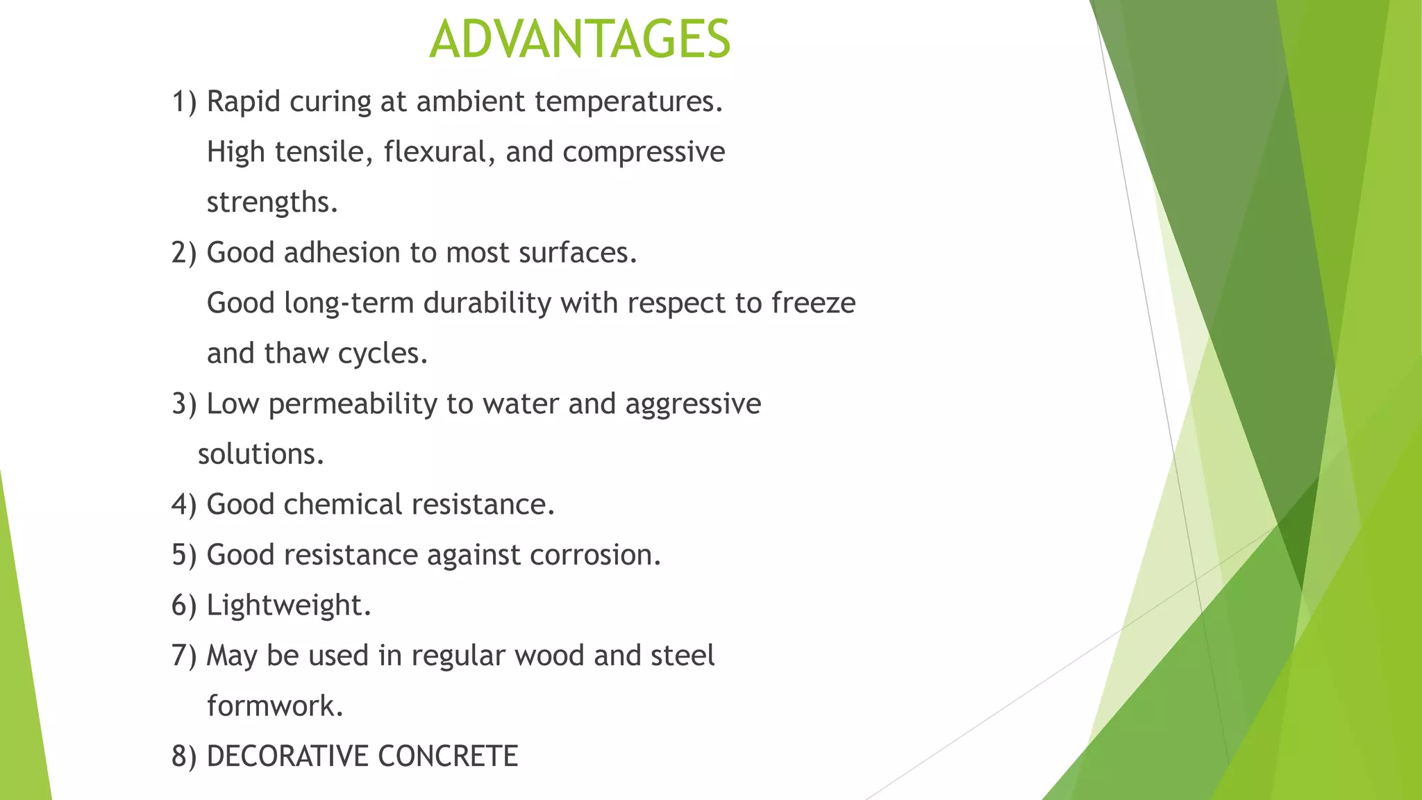 ADVANTAGES
1) Rapid curing at ambient temperatures.
High tensile, flexural, and compressive
strengths.
2) Good adhesion to most surfaces.
Good long-term durability with respect to freeze
and thaw cycles.
3) Low permeability to water and aggressive
solutions.
4) Good chemical resistance.
5) Good resistance against corrosion.
6) Lightweight.
7) May be used in regular wood and steel
formwork.
8) DECORATIVE CONCRETE
 