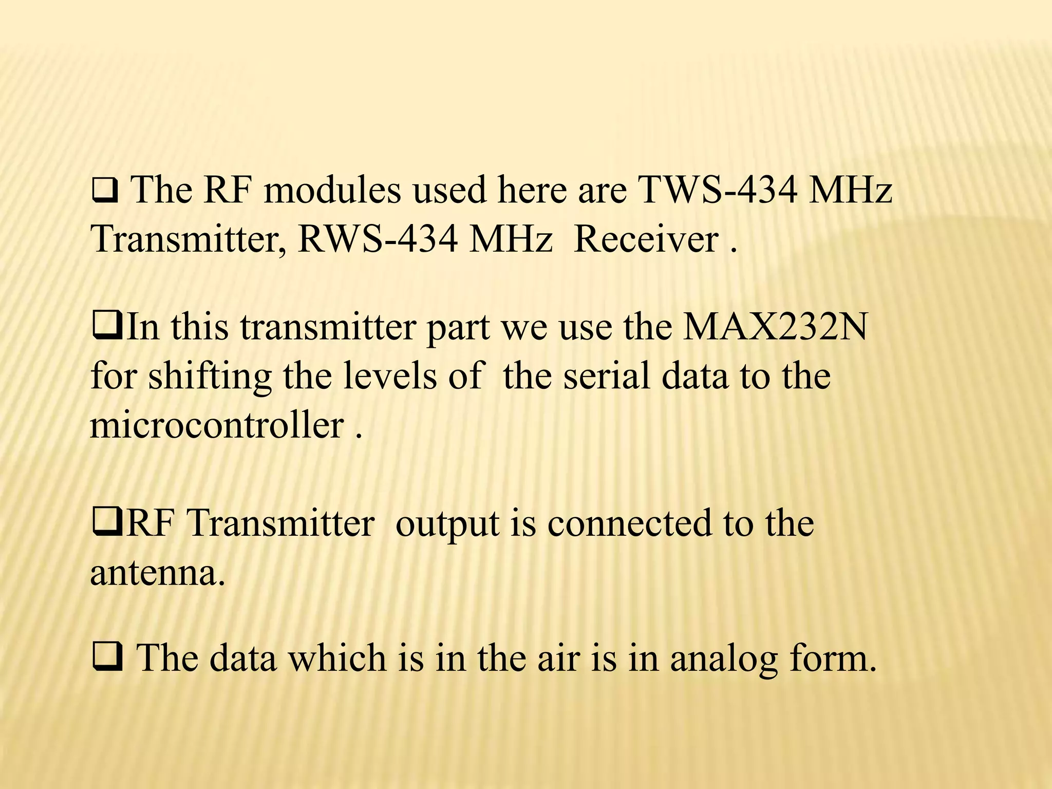 In this transmitter part we use the MAX232N
for shifting the levels of the serial data to the
microcontroller .
RF Transmitter output is connected to the
antenna.
 The data which is in the air is in analog form.
 The RF modules used here are TWS-434 MHz
Transmitter, RWS-434 MHz Receiver .
 