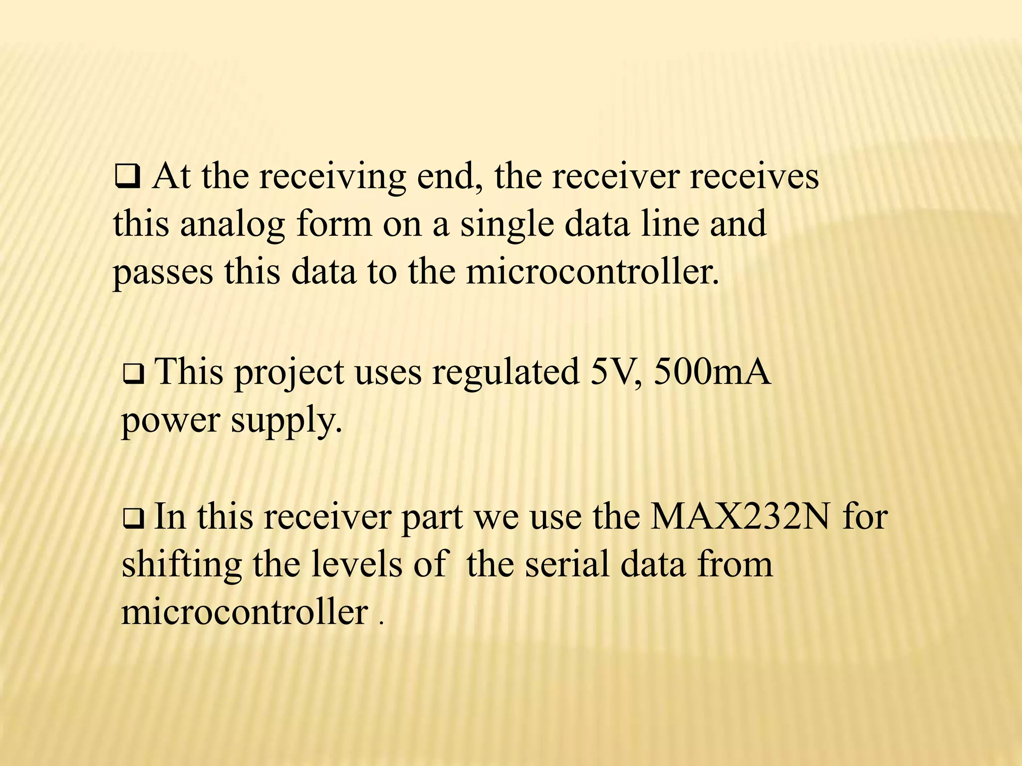  At the receiving end, the receiver receives
this analog form on a single data line and
passes this data to the microcontroller.
 This project uses regulated 5V, 500mA
power supply.
 In this receiver part we use the MAX232N for
shifting the levels of the serial data from
microcontroller .
 