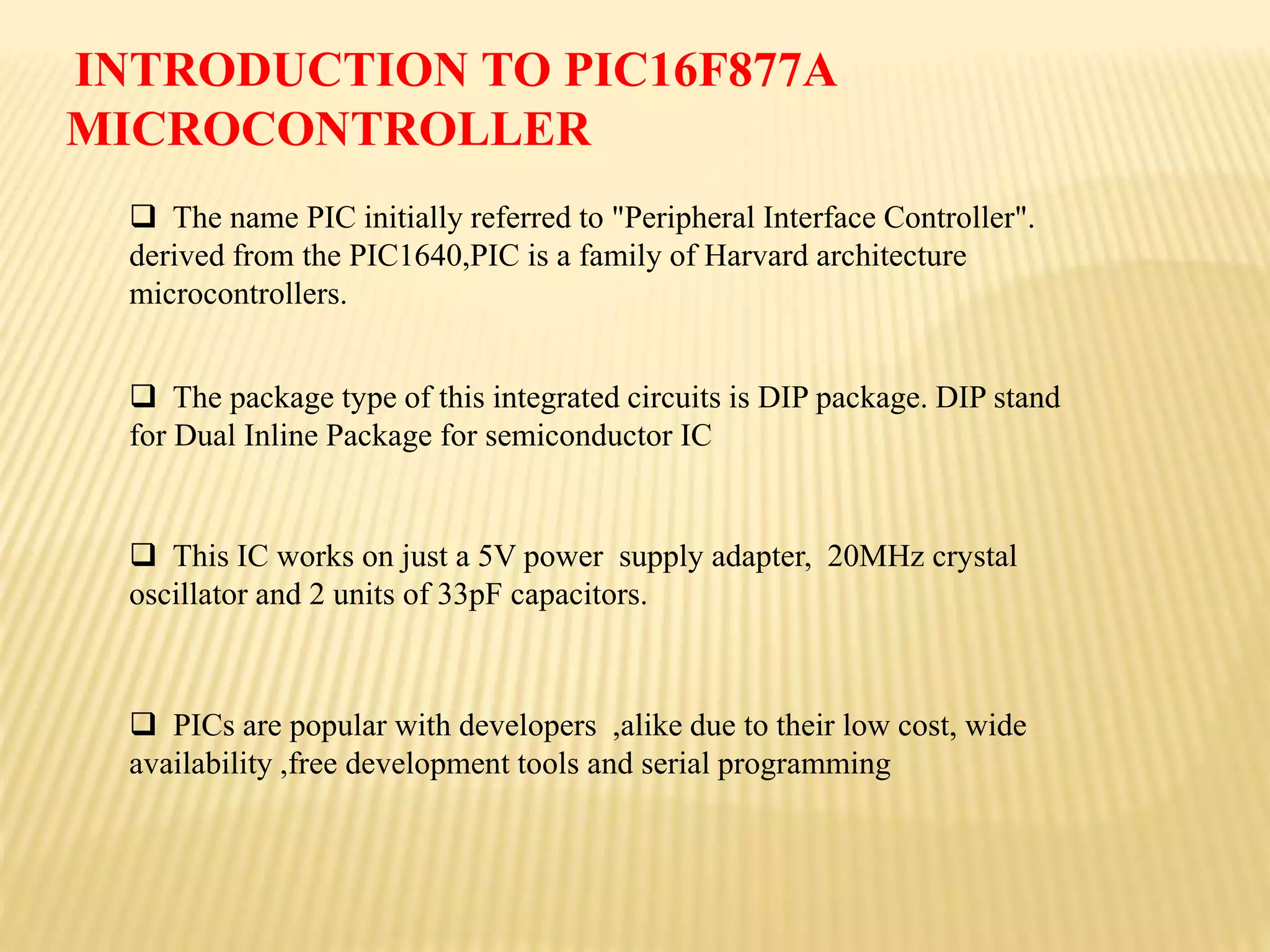  The name PIC initially referred to "Peripheral Interface Controller".
derived from the PIC1640,PIC is a family of Harvard architecture
microcontrollers.
 The package type of this integrated circuits is DIP package. DIP stand
for Dual Inline Package for semiconductor IC
 This IC works on just a 5V power supply adapter, 20MHz crystal
oscillator and 2 units of 33pF capacitors.
 PICs are popular with developers ,alike due to their low cost, wide
availability ,free development tools and serial programming
INTRODUCTION TO PIC16F877A
MICROCONTROLLER
 