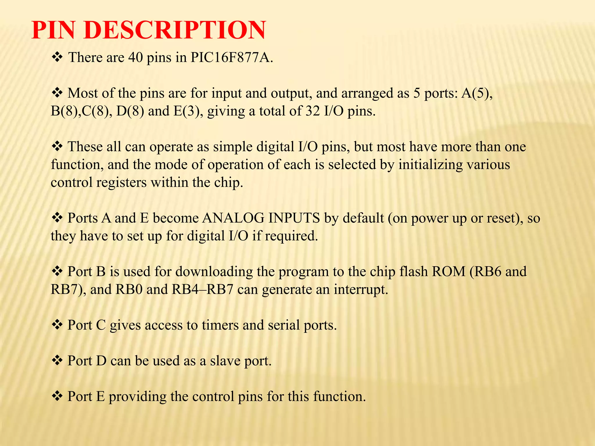  There are 40 pins in PIC16F877A.
 Most of the pins are for input and output, and arranged as 5 ports: A(5),
B(8),C(8), D(8) and E(3), giving a total of 32 I/O pins.
 These all can operate as simple digital I/O pins, but most have more than one
function, and the mode of operation of each is selected by initializing various
control registers within the chip.
 Ports A and E become ANALOG INPUTS by default (on power up or reset), so
they have to set up for digital I/O if required.
 Port B is used for downloading the program to the chip flash ROM (RB6 and
RB7), and RB0 and RB4–RB7 can generate an interrupt.
 Port C gives access to timers and serial ports.
 Port D can be used as a slave port.
 Port E providing the control pins for this function.
PIN DESCRIPTION
 