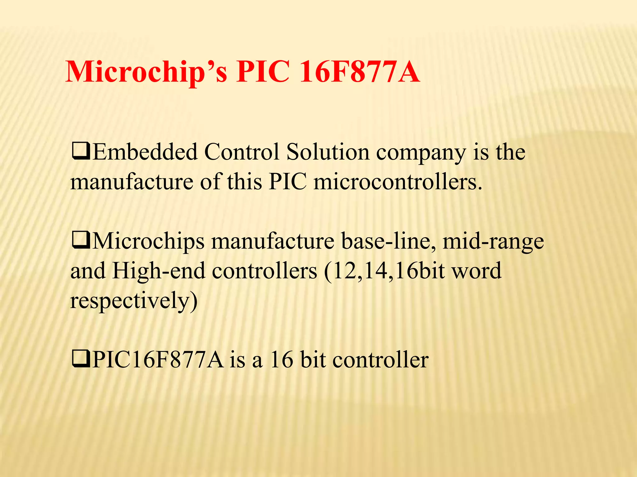 Embedded Control Solution company is the
manufacture of this PIC microcontrollers.
Microchips manufacture base-line, mid-range
and High-end controllers (12,14,16bit word
respectively)
PIC16F877A is a 16 bit controller
Microchip’s PIC 16F877A
 
