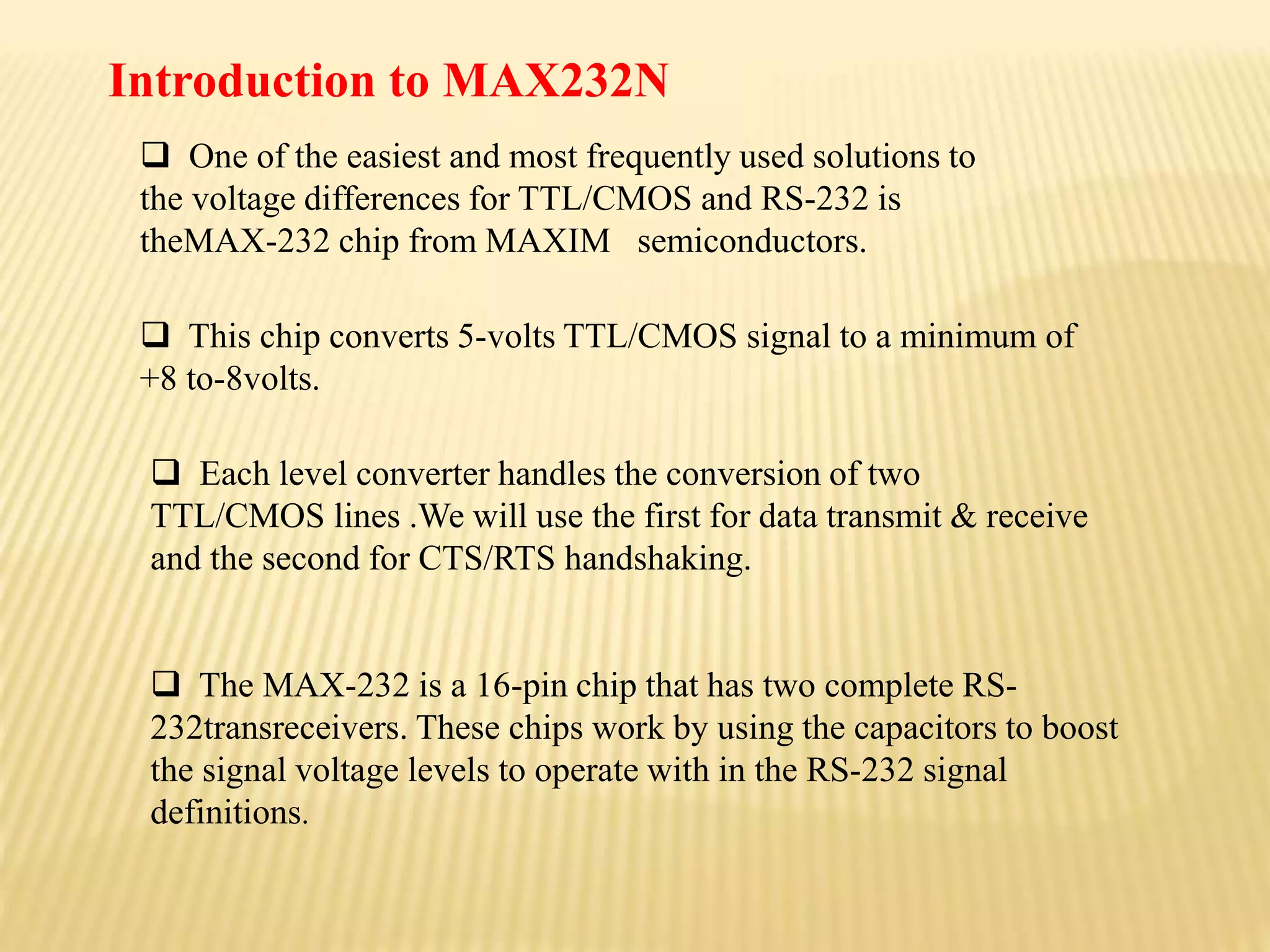  One of the easiest and most frequently used solutions to
the voltage differences for TTL/CMOS and RS-232 is
theMAX-232 chip from MAXIM semiconductors.
 This chip converts 5-volts TTL/CMOS signal to a minimum of
+8 to-8volts.
 Each level converter handles the conversion of two
TTL/CMOS lines .We will use the first for data transmit & receive
and the second for CTS/RTS handshaking.
 The MAX-232 is a 16-pin chip that has two complete RS-
232transreceivers. These chips work by using the capacitors to boost
the signal voltage levels to operate with in the RS-232 signal
definitions.
Introduction to MAX232N
 