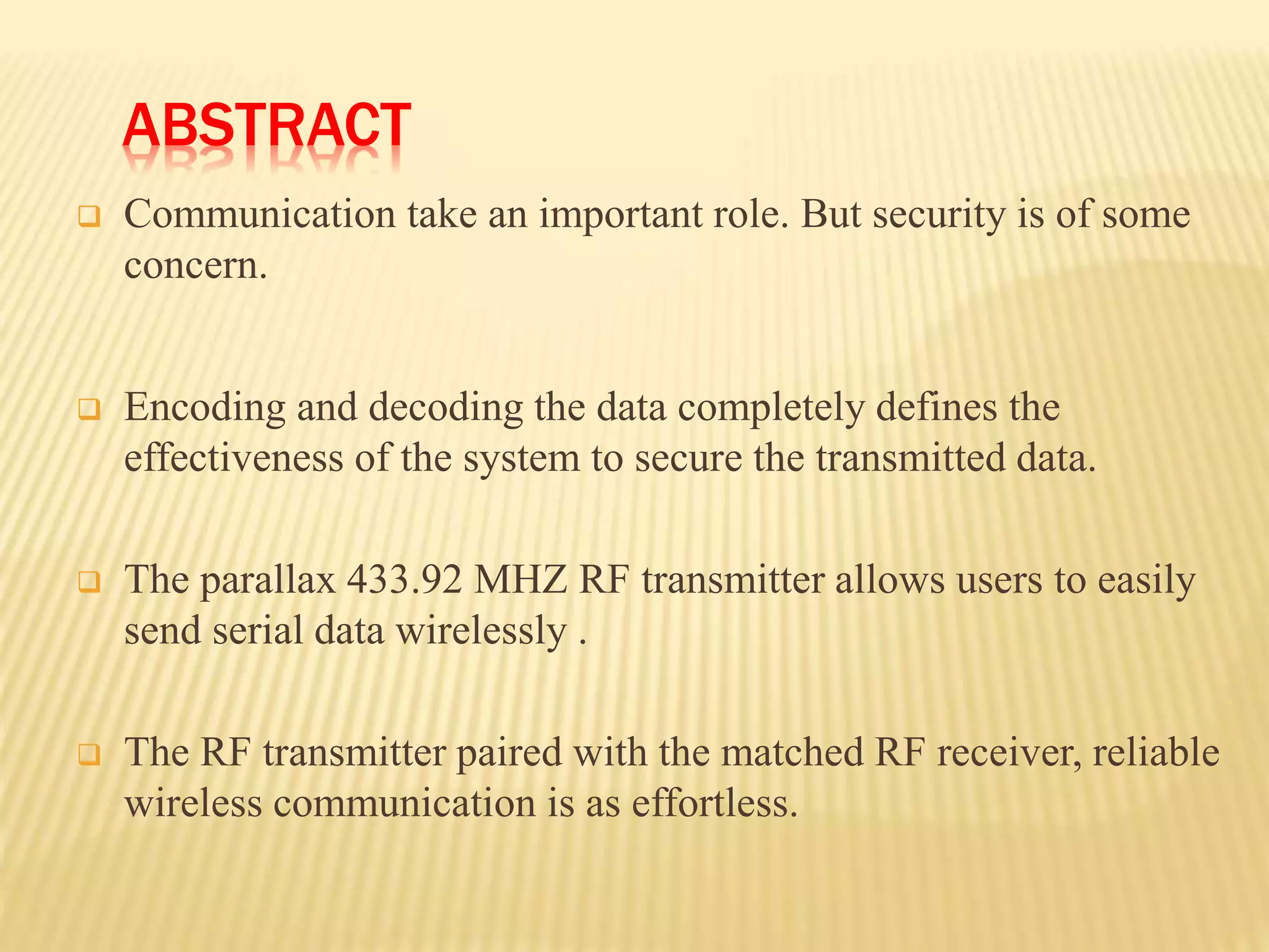 ABSTRACT
 Communication take an important role. But security is of some
concern.
 Encoding and decoding the data completely defines the
effectiveness of the system to secure the transmitted data.
 The parallax 433.92 MHZ RF transmitter allows users to easily
send serial data wirelessly .
 The RF transmitter paired with the matched RF receiver, reliable
wireless communication is as effortless.
 