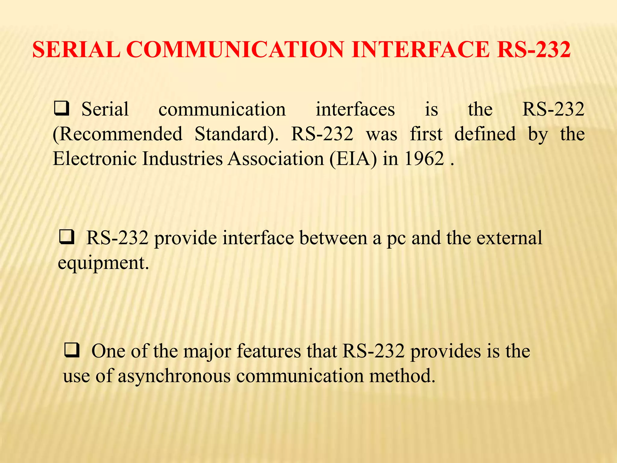  Serial communication interfaces is the RS-232
(Recommended Standard). RS-232 was first defined by the
Electronic Industries Association (EIA) in 1962 .
 RS-232 provide interface between a pc and the external
equipment.
 One of the major features that RS-232 provides is the
use of asynchronous communication method.
SERIAL COMMUNICATION INTERFACE RS-232
 