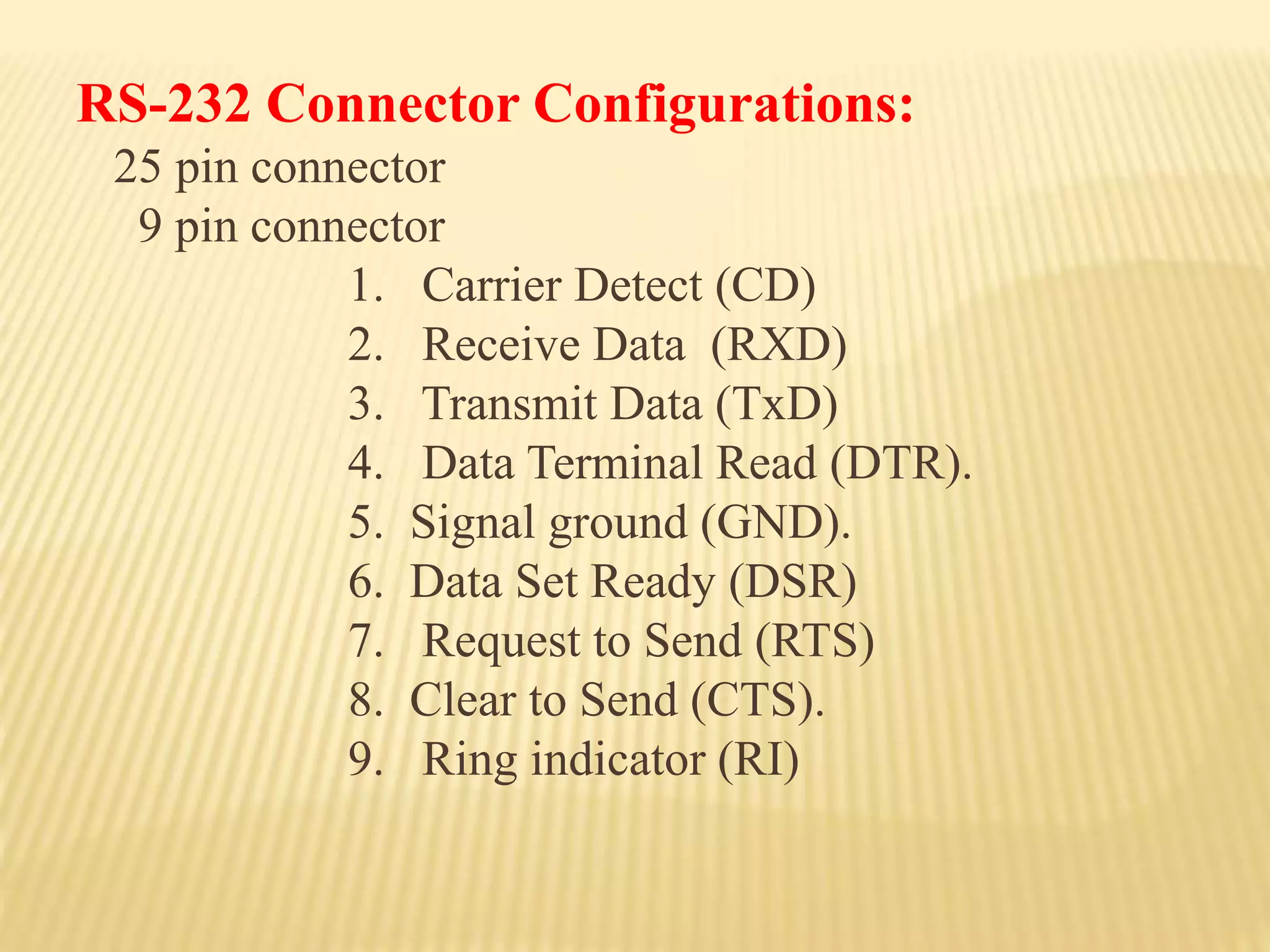 RS-232 Connector Configurations:
25 pin connector
9 pin connector
1. Carrier Detect (CD)
2. Receive Data (RXD)
3. Transmit Data (TxD)
4. Data Terminal Read (DTR).
5. Signal ground (GND).
6. Data Set Ready (DSR)
7. Request to Send (RTS)
8. Clear to Send (CTS).
9. Ring indicator (RI)
 
