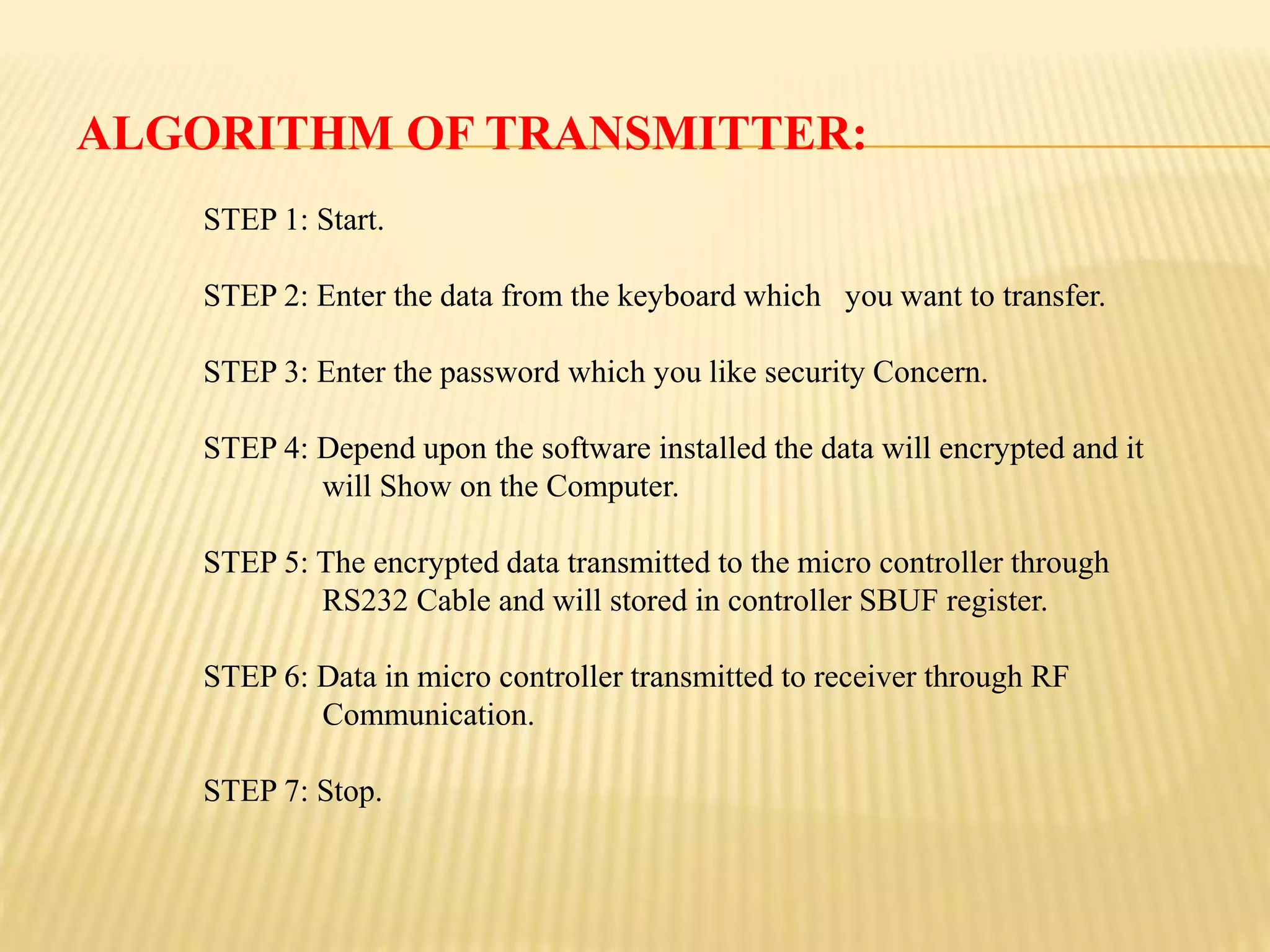 ALGORITHM OF TRANSMITTER:
STEP 1: Start.
STEP 2: Enter the data from the keyboard which you want to transfer.
STEP 3: Enter the password which you like security Concern.
STEP 4: Depend upon the software installed the data will encrypted and it
will Show on the Computer.
STEP 5: The encrypted data transmitted to the micro controller through
RS232 Cable and will stored in controller SBUF register.
STEP 6: Data in micro controller transmitted to receiver through RF
Communication.
STEP 7: Stop.
 