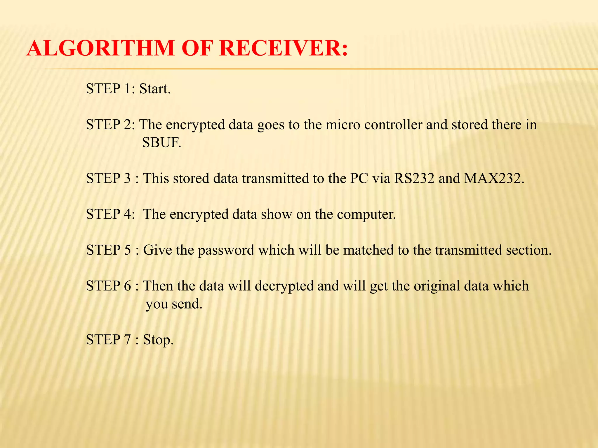 ALGORITHM OF RECEIVER:
STEP 1: Start.
STEP 2: The encrypted data goes to the micro controller and stored there in
SBUF.
STEP 3 : This stored data transmitted to the PC via RS232 and MAX232.
STEP 4: The encrypted data show on the computer.
STEP 5 : Give the password which will be matched to the transmitted section.
STEP 6 : Then the data will decrypted and will get the original data which
you send.
STEP 7 : Stop.
 