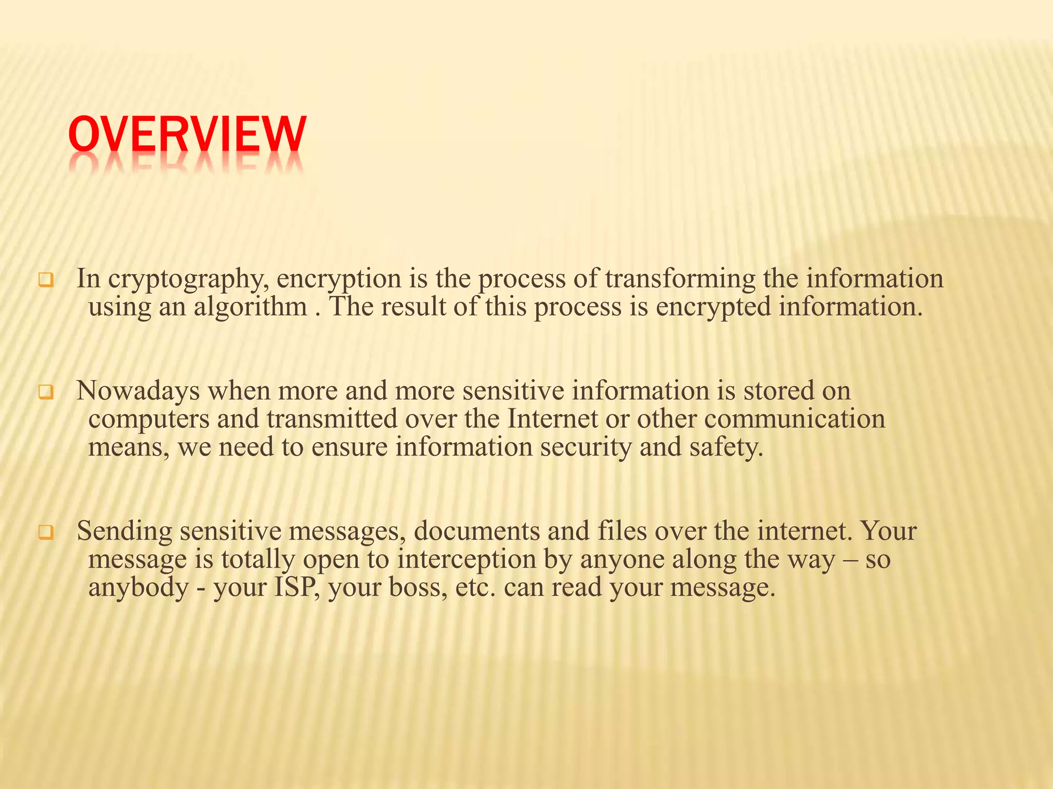 OVERVIEW
 In cryptography, encryption is the process of transforming the information
using an algorithm . The result of this process is encrypted information.
 Nowadays when more and more sensitive information is stored on
computers and transmitted over the Internet or other communication
means, we need to ensure information security and safety.
 Sending sensitive messages, documents and files over the internet. Your
message is totally open to interception by anyone along the way – so
anybody - your ISP, your boss, etc. can read your message.
 