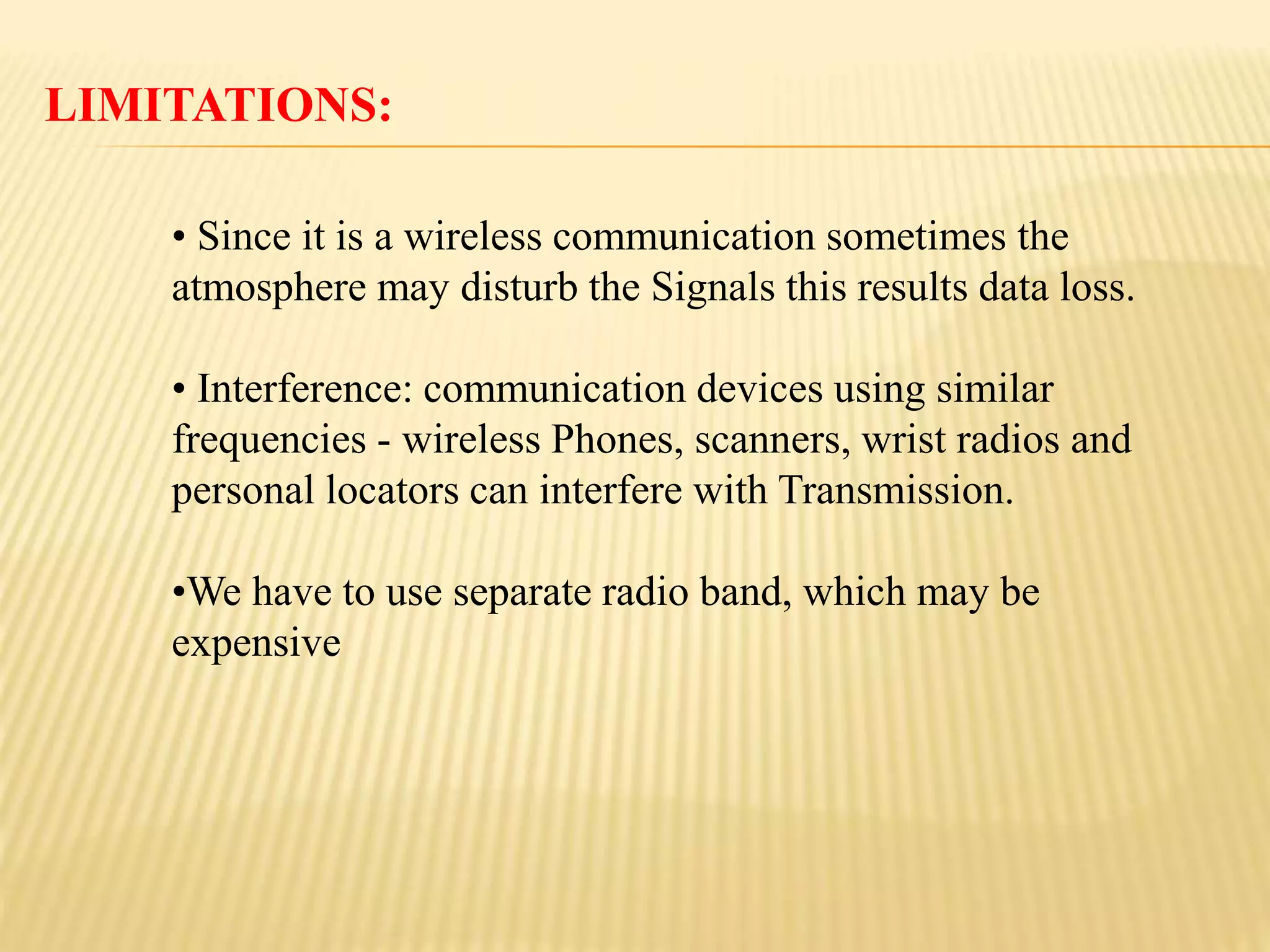 LIMITATIONS:
• Since it is a wireless communication sometimes the
atmosphere may disturb the Signals this results data loss.
• Interference: communication devices using similar
frequencies - wireless Phones, scanners, wrist radios and
personal locators can interfere with Transmission.
•We have to use separate radio band, which may be
expensive
 