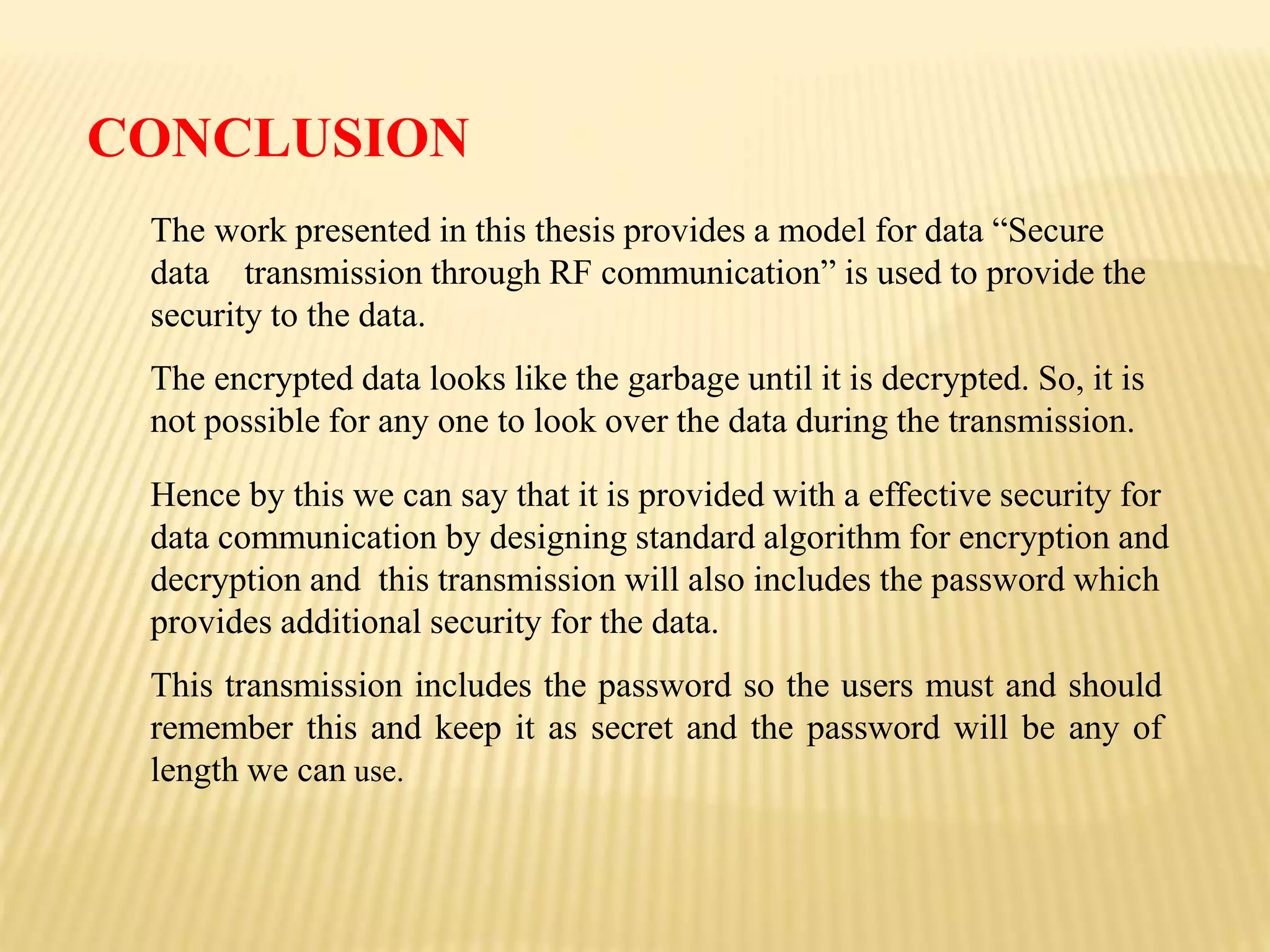 CONCLUSION
Hence by this we can say that it is provided with a effective security for
data communication by designing standard algorithm for encryption and
decryption and this transmission will also includes the password which
provides additional security for the data.
This transmission includes the password so the users must and should
remember this and keep it as secret and the password will be any of
length we can use.
The work presented in this thesis provides a model for data “Secure
data transmission through RF communication” is used to provide the
security to the data.
The encrypted data looks like the garbage until it is decrypted. So, it is
not possible for any one to look over the data during the transmission.
 
