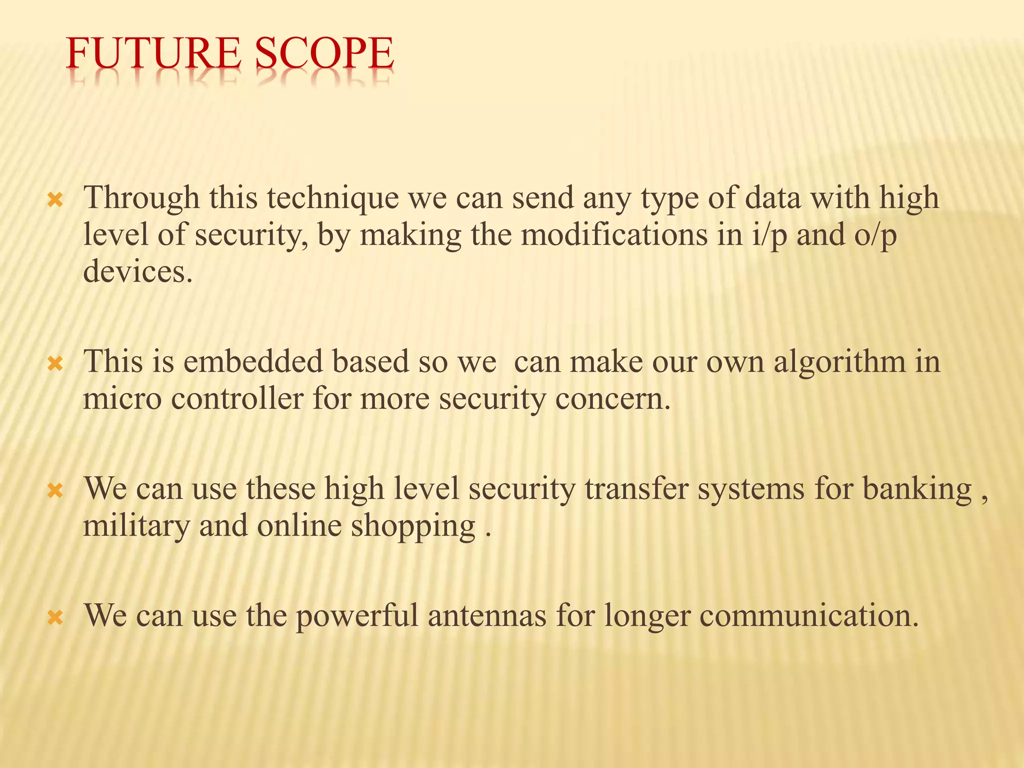 FUTURE SCOPE
 Through this technique we can send any type of data with high
level of security, by making the modifications in i/p and o/p
devices.
 This is embedded based so we can make our own algorithm in
micro controller for more security concern.
 We can use these high level security transfer systems for banking ,
military and online shopping .
 We can use the powerful antennas for longer communication.
 