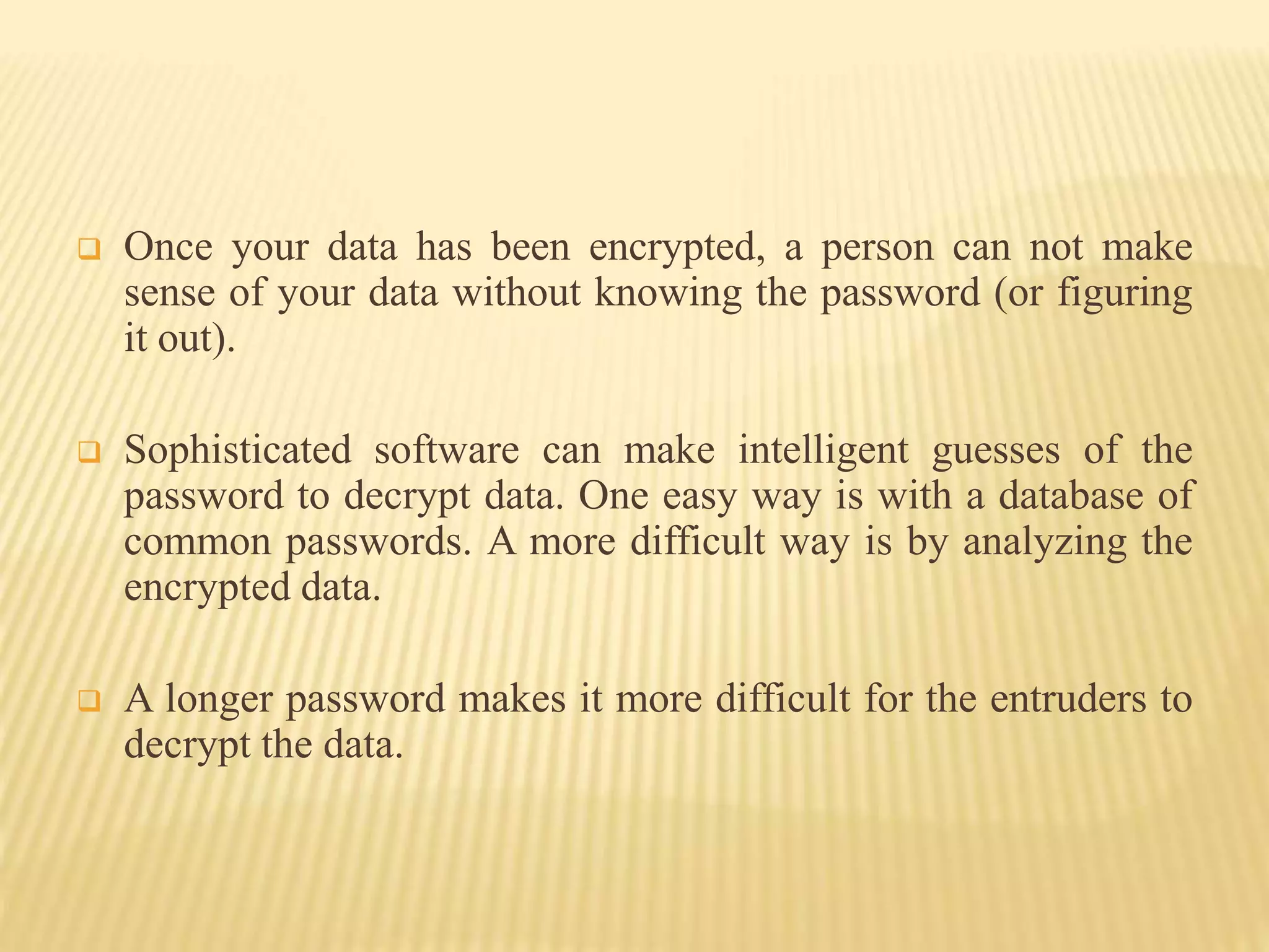  Once your data has been encrypted, a person can not make
sense of your data without knowing the password (or figuring
it out).
 Sophisticated software can make intelligent guesses of the
password to decrypt data. One easy way is with a database of
common passwords. A more difficult way is by analyzing the
encrypted data.
 A longer password makes it more difficult for the entruders to
decrypt the data.
 