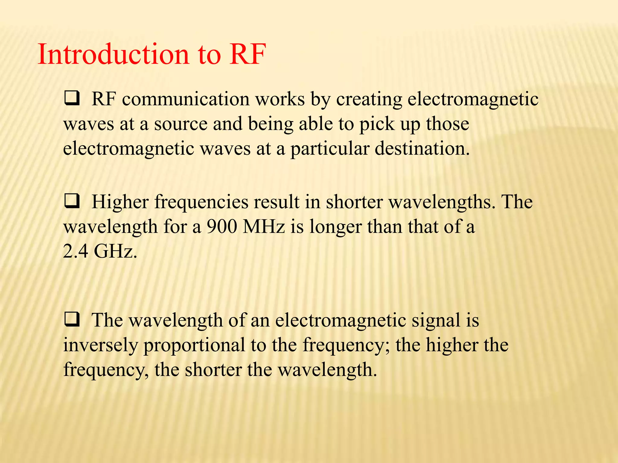  RF communication works by creating electromagnetic
waves at a source and being able to pick up those
electromagnetic waves at a particular destination.
 Higher frequencies result in shorter wavelengths. The
wavelength for a 900 MHz is longer than that of a
2.4 GHz.
Introduction to RF
 The wavelength of an electromagnetic signal is
inversely proportional to the frequency; the higher the
frequency, the shorter the wavelength.
 