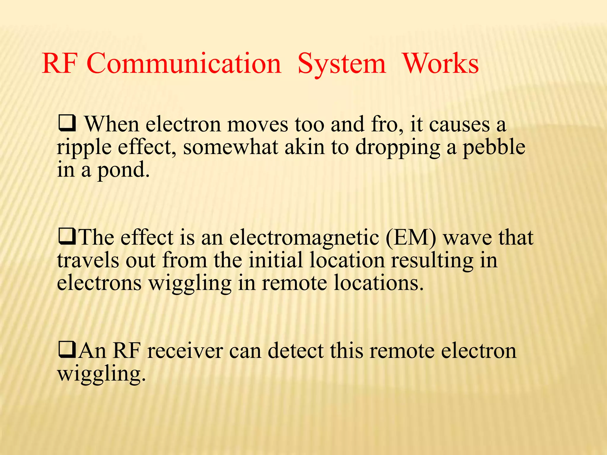  When electron moves too and fro, it causes a
ripple effect, somewhat akin to dropping a pebble
in a pond.
The effect is an electromagnetic (EM) wave that
travels out from the initial location resulting in
electrons wiggling in remote locations.
An RF receiver can detect this remote electron
wiggling.
RF Communication System Works
 