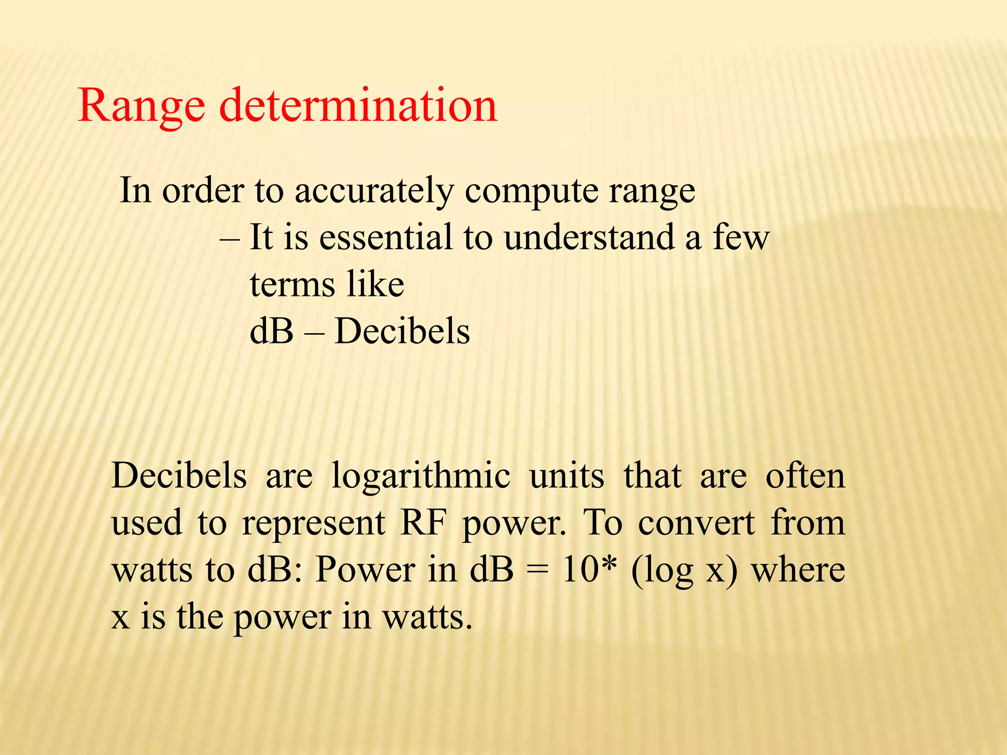 In order to accurately compute range
– It is essential to understand a few
terms like
dB – Decibels
Range determination
Decibels are logarithmic units that are often
used to represent RF power. To convert from
watts to dB: Power in dB = 10* (log x) where
x is the power in watts.
 