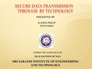 SECURE DATA TRANSMISSION
THROUGH RF TECHNOLOGY
SRI SARATHI INSTITUTE OF ENGINEERIING
AND TECHNOLOGY
PRESENTED BY
B.JOHN PHILIP
05541A0464
UNDER THE GUIDANCE OF
Ms.M.KALPANA (M.Tech)
 