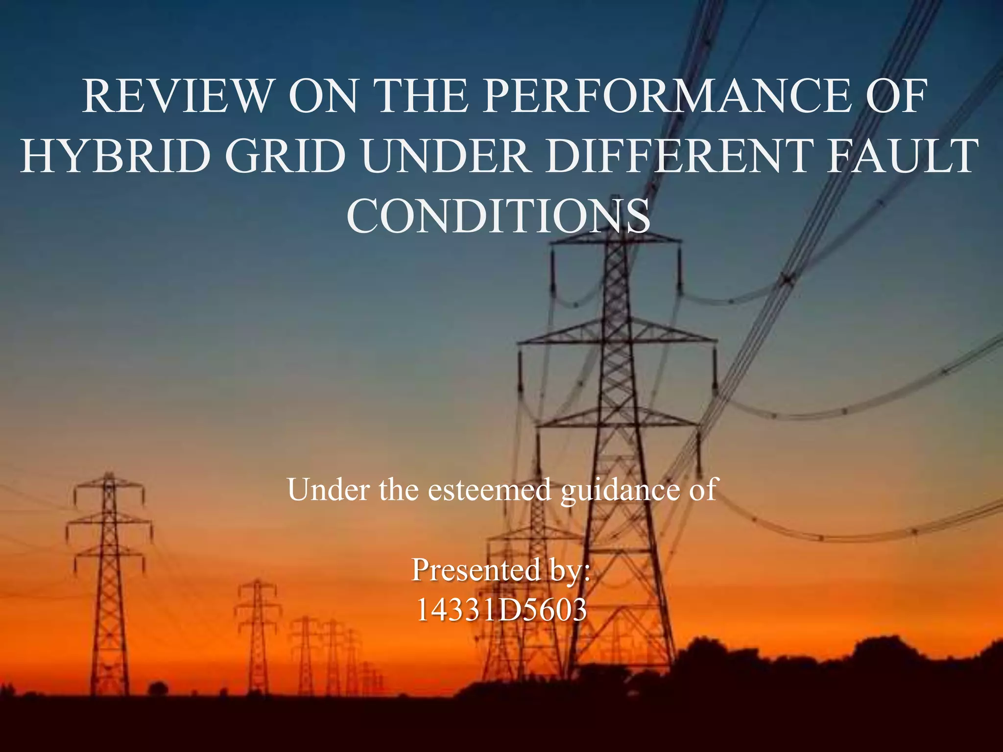 3/11/2014SMART GRID TECHNOLOGY DEPT.ECE SDMIT 1
REVIEW ON THE PERFORMANCE OF
HYBRID GRID UNDER DIFFERENT FAULT
CONDITIONS
Under the esteemed guidance of
Presented by:
14331D5603
 