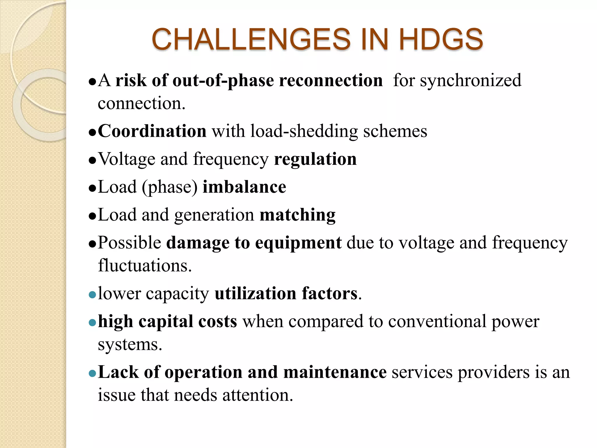 CHALLENGES IN HDGS
A risk of out-of-phase reconnection for synchronized
connection.
Coordination with load-shedding schemes
Voltage and frequency regulation
Load (phase) imbalance
Load and generation matching
Possible damage to equipment due to voltage and frequency
fluctuations.
lower capacity utilization factors.
high capital costs when compared to conventional power
systems.
Lack of operation and maintenance services providers is an
issue that needs attention.
 