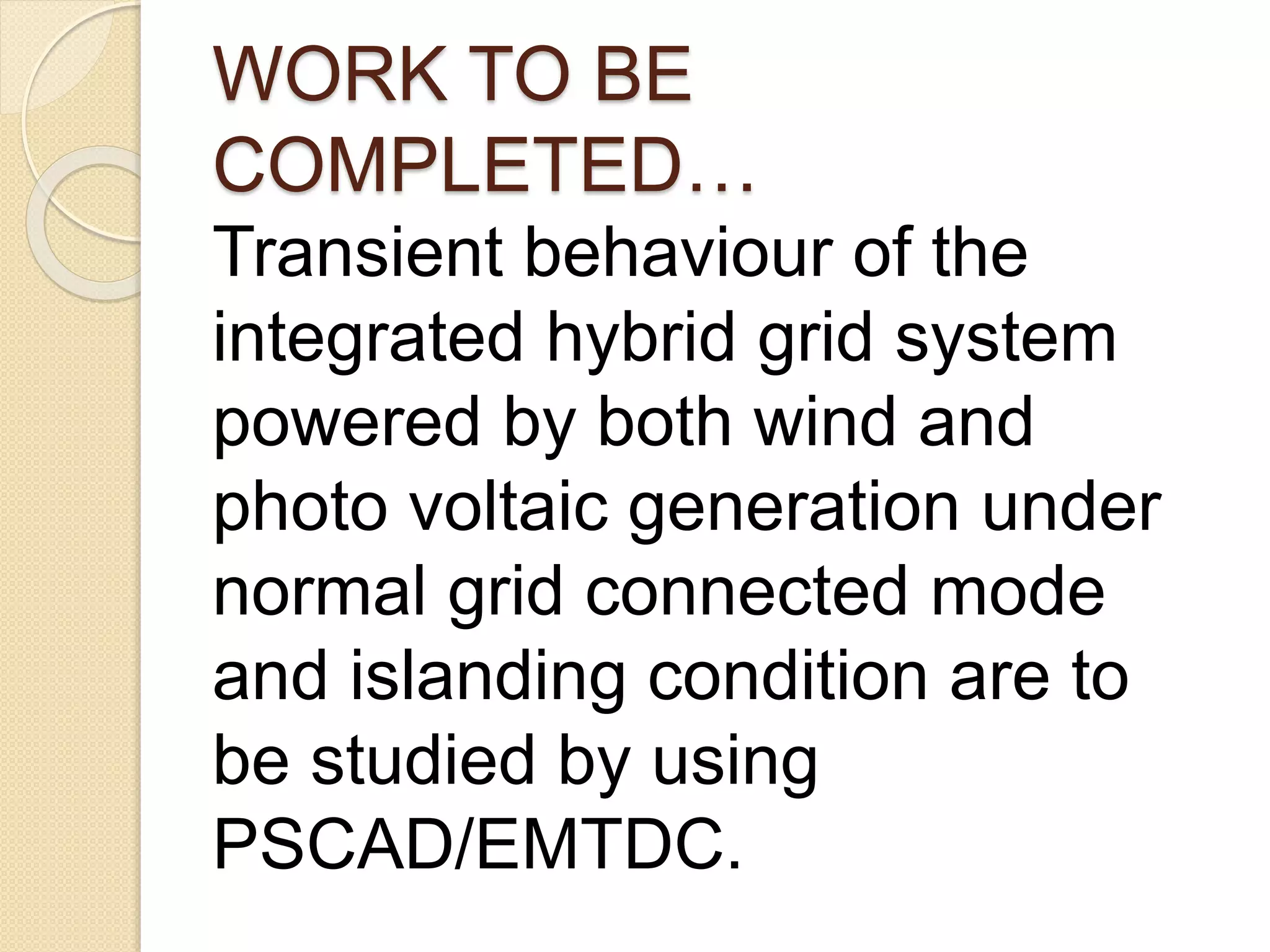 WORK TO BE
COMPLETED…
Transient behaviour of the
integrated hybrid grid system
powered by both wind and
photo voltaic generation under
normal grid connected mode
and islanding condition are to
be studied by using
PSCAD/EMTDC.
 
