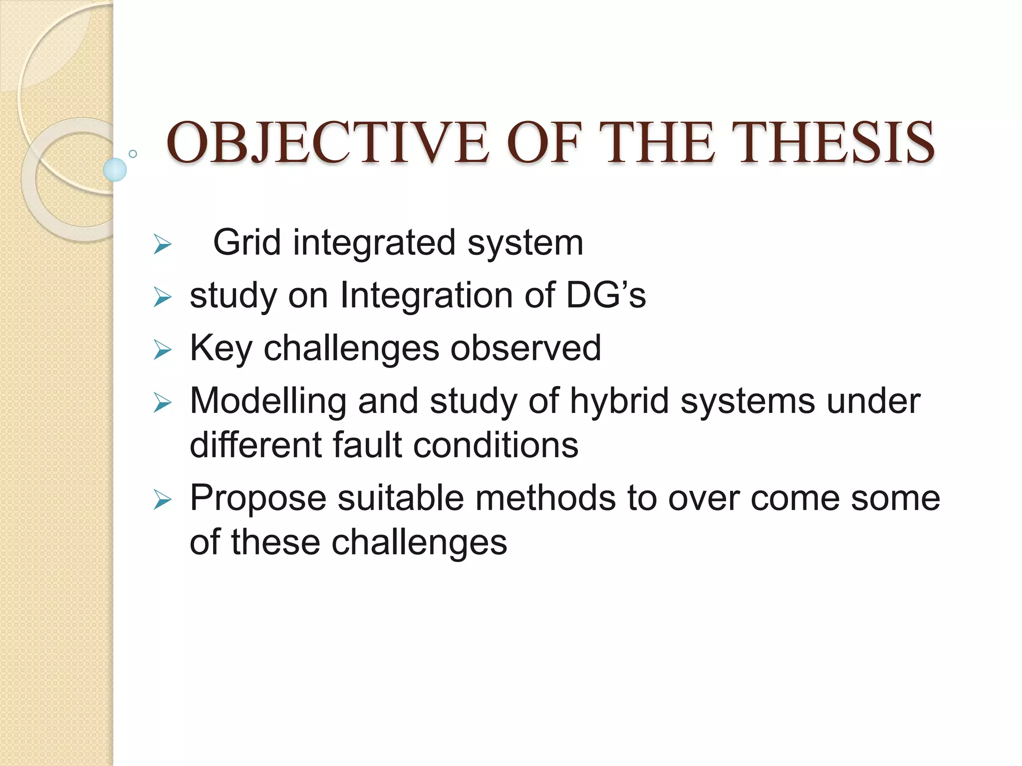 OBJECTIVE OF THE THESIS
 Grid integrated system
 study on Integration of DG’s
 Key challenges observed
 Modelling and study of hybrid systems under
different fault conditions
 Propose suitable methods to over come some
of these challenges
 