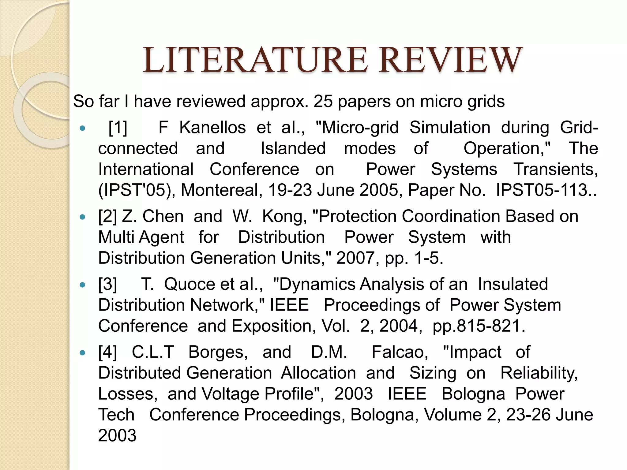 LITERATURE REVIEW
So far I have reviewed approx. 25 papers on micro grids
 [1] F Kanellos et aI., "Micro-grid Simulation during Grid-
connected and Islanded modes of Operation," The
International Conference on Power Systems Transients,
(IPST'05), Montereal, 19-23 June 2005, Paper No. IPST05-113..
 [2] Z. Chen and W. Kong, "Protection Coordination Based on
Multi Agent for Distribution Power System with
Distribution Generation Units," 2007, pp. 1-5.
 [3] T. Quoce et aI., "Dynamics Analysis of an Insulated
Distribution Network," IEEE Proceedings of Power System
Conference and Exposition, Vol. 2, 2004, pp.815-821.
 [4] C.L.T Borges, and D.M. Falcao, "Impact of
Distributed Generation Allocation and Sizing on Reliability,
Losses, and Voltage Profile", 2003 IEEE Bologna Power
Tech Conference Proceedings, Bologna, Volume 2, 23-26 June
2003
 