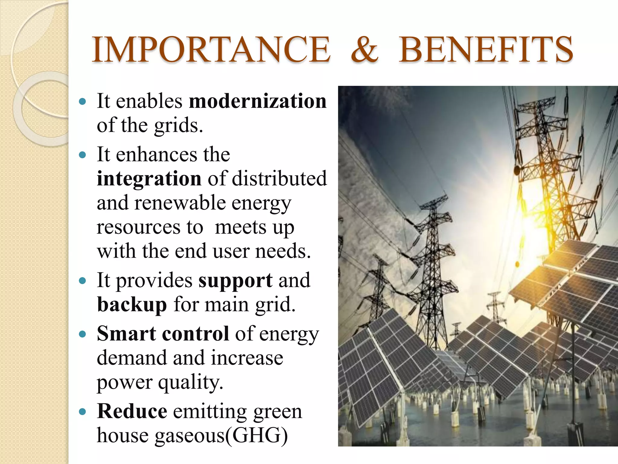 IMPORTANCE & BENEFITS
 It enables modernization
of the grids.
 It enhances the
integration of distributed
and renewable energy
resources to meets up
with the end user needs.
 It provides support and
backup for main grid.
 Smart control of energy
demand and increase
power quality.
 Reduce emitting green
house gaseous(GHG)
 