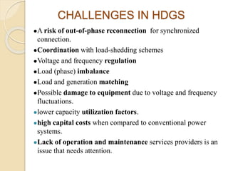 CHALLENGES IN HDGS
A risk of out-of-phase reconnection for synchronized
connection.
Coordination with load-shedding schemes
Voltage and frequency regulation
Load (phase) imbalance
Load and generation matching
Possible damage to equipment due to voltage and frequency
fluctuations.
lower capacity utilization factors.
high capital costs when compared to conventional power
systems.
Lack of operation and maintenance services providers is an
issue that needs attention.
 
