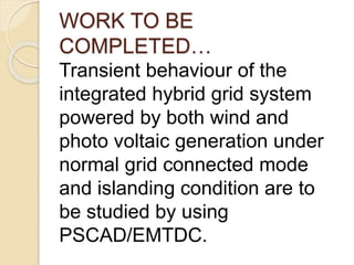 WORK TO BE
COMPLETED…
Transient behaviour of the
integrated hybrid grid system
powered by both wind and
photo voltaic generation under
normal grid connected mode
and islanding condition are to
be studied by using
PSCAD/EMTDC.
 