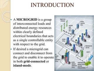 INTRODUCTION
 A MICROGRID is a group
of interconnected loads and
distributed energy resources
within clearly defined
electrical boundaries that acts
as a single controllable entity
with respect to the grid.
 If desired a microgrid can
connect and disconnect from
the grid to enable it to operate
in both grid-connected or
island-mode.
 