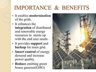IMPORTANCE & BENEFITS
 It enables modernization
of the grids.
 It enhances the
integration of distributed
and renewable energy
resources to meets up
with the end user needs.
 It provides support and
backup for main grid.
 Smart control of energy
demand and increase
power quality.
 Reduce emitting green
house gaseous(GHG)
 
