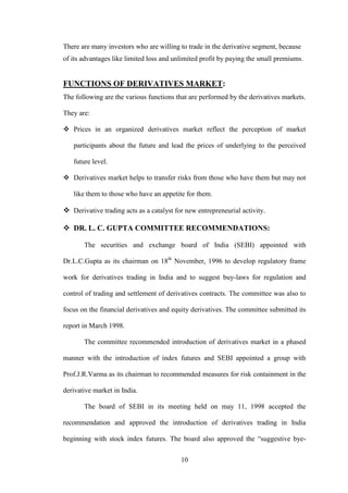10
There are many investors who are willing to trade in the derivative segment, because
of its advantages like limited loss and unlimited profit by paying the small premiums.
FUNCTIONS OF DERIVATIVES MARKET:
The following are the various functions that are performed by the derivatives markets.
They are:
 Prices in an organized derivatives market reflect the perception of market
participants about the future and lead the prices of underlying to the perceived
future level.
 Derivatives market helps to transfer risks from those who have them but may not
like them to those who have an appetite for them.
 Derivative trading acts as a catalyst for new entrepreneurial activity.
 DR. L. C. GUPTA COMMITTEE RECOMMENDATIONS:
The securities and exchange board of India (SEBI) appointed with
Dr.L.C.Gupta as its chairman on 18th
November, 1996 to develop regulatory frame
work for derivatives trading in India and to suggest buy-laws for regulation and
control of trading and settlement of derivatives contracts. The committee was also to
focus on the financial derivatives and equity derivatives. The committee submitted its
report in March 1998.
The committee recommended introduction of derivatives market in a phased
manner with the introduction of index futures and SEBI appointed a group with
Prof.J.R.Varma as its chairman to recommended measures for risk containment in the
derivative market in India.
The board of SEBI in its meeting held on may 11, 1998 accepted the
recommendation and approved the introduction of derivatives trading in India
beginning with stock index futures. The board also approved the “suggestive bye-
 
