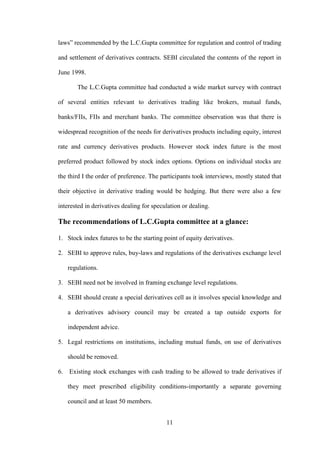 11
laws” recommended by the L.C.Gupta committee for regulation and control of trading
and settlement of derivatives contracts. SEBI circulated the contents of the report in
June 1998.
The L.C.Gupta committee had conducted a wide market survey with contract
of several entities relevant to derivatives trading like brokers, mutual funds,
banks/FIIs, FIIs and merchant banks. The committee observation was that there is
widespread recognition of the needs for derivatives products including equity, interest
rate and currency derivatives products. However stock index future is the most
preferred product followed by stock index options. Options on individual stocks are
the third I the order of preference. The participants took interviews, mostly stated that
their objective in derivative trading would be hedging. But there were also a few
interested in derivatives dealing for speculation or dealing.
The recommendations of L.C.Gupta committee at a glance:
1. Stock index futures to be the starting point of equity derivatives.
2. SEBI to approve rules, buy-laws and regulations of the derivatives exchange level
regulations.
3. SEBI need not be involved in framing exchange level regulations.
4. SEBI should create a special derivatives cell as it involves special knowledge and
a derivatives advisory council may be created a tap outside exports for
independent advice.
5. Legal restrictions on institutions, including mutual funds, on use of derivatives
should be removed.
6. Existing stock exchanges with cash trading to be allowed to trade derivatives if
they meet prescribed eligibility conditions-importantly a separate governing
council and at least 50 members.
 