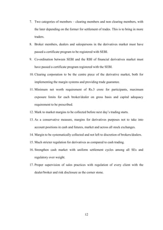 12
7. Two categories of members – clearing members and non clearing members, with
the later depending on the former for settlement of trades. This is to bring in more
traders.
8. Broker members, dealers and salespersons in the derivatives market must have
passed a certificate program to be registered with SEBI.
9. Co-ordination between SEBI and the RBI of financial derivatives market must
have passed a certificate program registered with the SEBI.
10. Clearing corporation to be the centre piece of the derivative market, both for
implementing the margin systems and providing trade guarantee.
11. Minimum net worth requirement of Rs.3 crore for participants, maximum
exposure limits for each broker/dealer on gross basis and capital adequacy
requirement to be prescribed.
12. Mark to market margins to be collected before next day‟s trading starts.
13. As a conservative measure, margins for derivatives purposes not to take into
account positions in cash and futures, market and across all stock exchanges.
14. Margin to be systematically collected and not left to discretion of brokers/dealers.
15. Much stricter regulation for derivatives as compared to cash trading.
16. Strengthen cash market with uniform settlement cycles among all SEs and
regulatory over weight.
17. Proper supervision of sales practices with regulation of every client with the
dealer/broker and risk disclosure as the corner stone.
 
