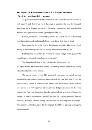 13
The Important Recommendations of L.C.Gupta Committee
Need for coordinated development
To quote from the report of the committee- “the committee‟s main concerns is
with equity based derivatives but it has tried to examine the need for financial
derivatives in a broader perspective. Financial transactions and asset-liability
positions are exposed to three broad types of price risks, viz;
Equities, market risk, also called systematic risk (which can not be diversified
away because the stock market as a hole may up or down from time to time).
Interest rate risk (as in the case of fixed income securities, like treasury bond
holding, whose market price could fall heavily it interest rates shot up),and
Exchange rate risk (where the position involves a foreign currency, as in the
case of imports, exports, foreign loans or investments).
The above classification of price risk explains the emergence of
(a) equity futures, (b) interest rate futures, (c) currency futures, respectively. Equity
futures have been the last to emerge.
The recent report of the RBI appointed committee on capital account
convertibility (Tara pore Committee) has expressed the view that time is ripe for
introduction of futures in currencies and interest rates to facilitate various users to
have access to a wide spectrum of cost-efficient hedge mechanism. In the some
context, the Tara pore Committee has also opinioned that a system of trading in
futures….is more transparent and cost efficient than the existing system (of forward
contracts). Having a common trading infrastructure will have important advantages.
The committee, therefore, feels that the attempt should be to develop an integrate
market structure.
 