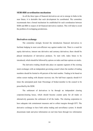 14
SEBI-RBI co-ordination mechanism
As all the three types of financial derivatives are set to emerge in India in the
near future, it is desirable that such development be coordinated. The committee
recommends that a formal mechanism be established for such coordination between
SEBI and RBI in respect of all financial derivatives markets. This will help to avoid
the problem of overlapping jurisdictions.
Derivatives exchange
The committee strongly favored the introduction financial derivatives to
facilitate hedging in most cost-efficient way against market risk. There is a need for
equity derivatives, interest rate derivative and currency derivatives; there should be
phased introduction of derivatives products. To start with, index future to be
introduced, which should be followed by options on index and later options on stocks.
The derivative trading should take place on separate segment of the existing
stock exchanges with an independent governing council where the number of trading
members should be limited to 40 percent of the total number. Trading to be based on
online screen trading with disaster recovery site. Per half hour capacity should 4-5
times the anticipated peck load. Percentage of broker-member in the council to be
prescribed by the SEBI.
The settlement of derivatives to be through an independent clearing
corporate/clearing house, which should become counter party for all trades or
alternatively guarantee the settlement of all the trades. The clearing corporation to
have adequate risk containment measures and to collect margins through EFT. The
derivative exchange to have both online trading and surveillance system. It should
disseminate trade and price information on real time basis through two information
 