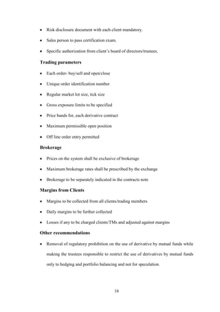 16
Risk disclosure document with each client mandatory.
Sales person to pass certification exam.
Specific authorization from client‟s board of directors/trustees.
Trading parameters
Each order- buy/sell and open/close
Unique order identification number
Regular market lot size, tick size
Gross exposure limits to be specified
Price bands for, each derivative contract
Maximum permissible open position
Off line order entry permitted
Brokerage
Prices on the system shall be exclusive of brokerage
Maximum brokerage rates shall be prescribed by the exchange
Brokerage to be separately indicated in the contracts note
Margins from Clients
Margins to be collected from all clients/trading members
Daily margins to be further collected
Losses if any to be charged clients/TMs and adjusted against margins
Other recommendations
Removal of regulatory prohibition on the use of derivative by mutual funds while
making the trustees responsible to restrict the use of derivatives by mutual funds
only to hedging and portfolio balancing and not for speculation.
 