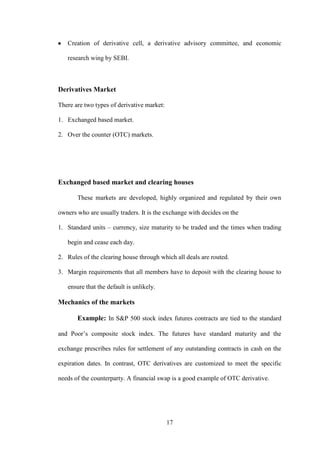 17
Creation of derivative cell, a derivative advisory committee, and economic
research wing by SEBI.
Derivatives Market
There are two types of derivative market:
1. Exchanged based market.
2. Over the counter (OTC) markets.
Exchanged based market and clearing houses
These markets are developed, highly organized and regulated by their own
owners who are usually traders. It is the exchange with decides on the
1. Standard units – currency, size maturity to be traded and the times when trading
begin and cease each day.
2. Rules of the clearing house through which all deals are routed.
3. Margin requirements that all members have to deposit with the clearing house to
ensure that the default is unlikely.
Mechanics of the markets
Example: In S&P 500 stock index futures contracts are tied to the standard
and Poor‟s composite stock index. The futures have standard maturity and the
exchange prescribes rules for settlement of any outstanding contracts in cash on the
expiration dates. In contrast, OTC derivatives are customized to meet the specific
needs of the counterparty. A financial swap is a good example of OTC derivative.
 