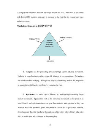 18
An important difference between exchange traded and OTC derivative is the credit
risk. In the OTC markets, one party is exposed to the risk that his counterparty may
default on the co
Market participants in DERIVATIVES
1. Hedgers use for protecting (risk-covering) against adverse movement.
Hedging is a mechanism to reduce price risk inherent in open positions. Derivatives
are widely used for hedging. A hedge can help lock in existing profits. Its purpose is
to reduce the volatility of a portfolio, by reducing the risk.
2. Speculators to make quick fortune by anticipating/forecasting future
market movements. Speculators wish to bet on future movements in the price of an
asset. Futures and options contracts can give them an extra leverage; that is, they can
increase both the potential gains and potential losses in a speculative venture.
Speculators on the other hand arte those classes of investors who willingly take price
risks to profit from price changes in the underlying.
 