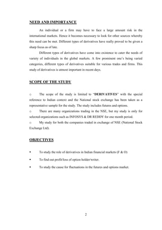 2
NEED AND IMPORTANCE
An individual or a firm may have to face a large amount risk in the
international markets. Hence it becomes necessary to look for other sources whereby
this need can be met. Different types of derivatives have really proved to be given a
sharp focus as of late.
Different types of derivatives have come into existence to cater the needs of
variety of individuals in the global markets. A few prominent one‟s being varied
categories, different types of derivatives suitable for various trades and firms. This
study of derivatives is utmost important in recent days.
SCOPE OF THE STUDY
o The scope of the study is limited to “DERIVATIVES” with the special
reference to Indian context and the National stock exchange has been taken as a
representative sample for the study. The study includes futures and options.
o There are many organizations trading in the NSE, but my study is only for
selected organizations such as INFOSYS & DR REDDY for one month period.
o My study for both the companies traded in exchange of NSE (National Stock
Exchange Ltd).
OBJECTIVES
 To study the role of derivatives in Indian financial markets (F & O)
 To find out profit/loss of option holder/writer.
 To study the cause for fluctuations in the futures and options market.
 