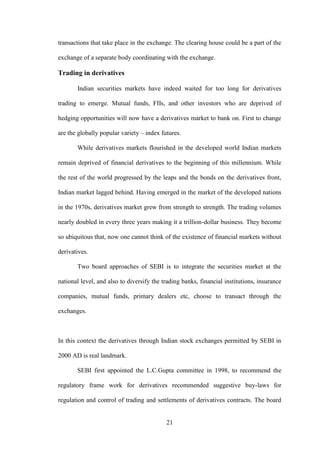 21
transactions that take place in the exchange. The clearing house could be a part of the
exchange of a separate body coordinating with the exchange.
Trading in derivatives
Indian securities markets have indeed waited for too long for derivatives
trading to emerge. Mutual funds, FIIs, and other investors who are deprived of
hedging opportunities will now have a derivatives market to bank on. First to change
are the globally popular variety – index futures.
While derivatives markets flourished in the developed world Indian markets
remain deprived of financial derivatives to the beginning of this millennium. While
the rest of the world progressed by the leaps and the bonds on the derivatives front,
Indian market lagged behind. Having emerged in the market of the developed nations
in the 1970s, derivatives market grew from strength to strength. The trading volumes
nearly doubled in every three years making it a trillion-dollar business. They become
so ubiquitous that, now one cannot think of the existence of financial markets without
derivatives.
Two board approaches of SEBI is to integrate the securities market at the
national level, and also to diversify the trading banks, financial institutions, insurance
companies, mutual funds, primary dealers etc, choose to transact through the
exchanges.
In this context the derivatives through Indian stock exchanges permitted by SEBI in
2000 AD is real landmark.
SEBI first appointed the L.C.Gupta committee in 1998, to recommend the
regulatory frame work for derivatives recommended suggestive buy-laws for
regulation and control of trading and settlements of derivatives contracts. The board
 