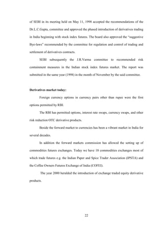 22
of SEBI in its meeting held on May 11, 1998 accepted the recommendations of the
Dr.L.C.Gupta, committee and approved the phased introduction of derivatives trading
in India beginning with stock index futures. The board also approved the “suggestive
Bye-laws” recommended by the committee for regulation and control of trading and
settlement of derivatives contracts.
SEBI subsequently the J.R.Varma committee to recommended risk
containment measures in the Indian stock index futures market. The report was
submitted in the same year (1998) in the month of November by the said committee.
Derivatives market today:
Foreign currency options in currency pairs other than rupee were the first
options permitted by RBI.
The RBI has permitted options, interest rate swaps, currency swaps, and other
risk reduction OTC derivative products.
Beside the forward market to currencies has been a vibrant market in India for
several decades.
In addition the forward markets commission has allowed the setting up of
commodities futures exchanges. Today we have 18 commodities exchanges most of
which trade futures e.g. the Indian Paper and Spice Trader Association (IPSTA) and
the Coffee Owners Futures Exchange of India (COFEI).
The year 2000 heralded the introduction of exchange traded equity derivative
products.
 