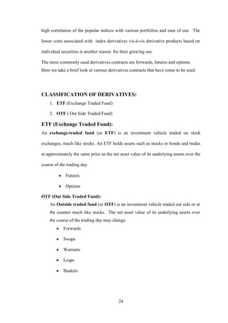 24
high correlation of the popular indices with various portfolios and ease of use. The
lower costs associated with index derivatives vis-à-vis derivative products based on
individual securities is another reason for their growing use.
The most commonly used derivatives contracts are forwards, futures and options.
Here we take a brief look at various derivatives contracts that have come to be used
CLASSIFICATION OF DERIVATIVES:
1. ETF (Exchange Traded Fund)
2. OTF ( Out Side Traded Fund)
ETF (Exchange Traded Fund):
An exchange-traded fund (or ETF) is an investment vehicle traded on stock
exchanges, much like stocks. An ETF holds assets such as stocks or bonds and trades
at approximately the same price as the net asset value of its underlying assets over the
course of the trading day.
Futures
Options
OTF (Out Side Traded Fund):
An Outside traded fund (or OTF) is an investment vehicle traded out side or at
the counter much like stocks. The net asset value of its underlying assets over
the course of the trading day may change.
Forwards
Swaps
Warrants
Leaps
Baskets
 