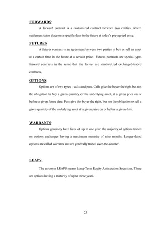 25
FORWARDS:
A forward contract is a customized contract between two entities, where
settlement takes place on a specific date in the future at today‟s pre-agreed price.
FUTURES
A futures contract is an agreement between two parties to buy or sell an asset
at a certain time in the future at a certain price. Futures contracts are special types
forward contracts in the sense that the former are standardized exchanged-traded
contracts.
OPTIONS:
Options are of two types - calls and puts. Calls give the buyer the right but not
the obligation to buy a given quantity of the underlying asset, at a given price on or
before a given future date. Puts give the buyer the right, but not the obligation to sell a
given quantity of the underlying asset at a given price on or before a given date.
WARRANTS:
Options generally have lives of up to one year; the majority of options traded
on options exchanges having a maximum maturity of nine months. Longer-dated
options are called warrants and are generally traded over-the-counter.
LEAPS:
The acronym LEAPS means Long-Term Equity Anticipation Securities. These
are options having a maturity of up to three years.
 